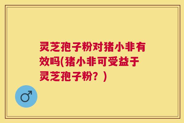 灵芝孢子粉对猪小非有效吗(猪小非可受益于灵芝孢子粉？)