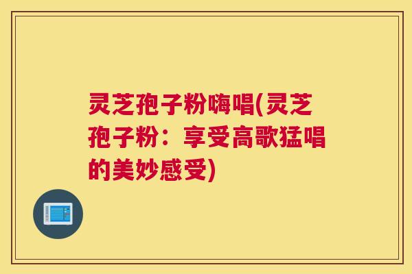 灵芝孢子粉嗨唱(灵芝孢子粉：享受高歌猛唱的美妙感受)