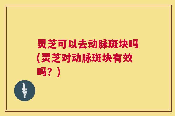 灵芝可以去动脉斑块吗(灵芝对动脉斑块有效吗？)