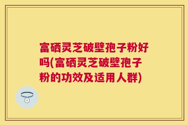 富硒灵芝破壁孢子粉好吗(富硒灵芝破壁孢子粉的功效及适用人群)