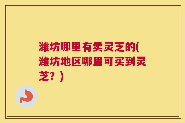 潍坊哪里有卖灵芝的(潍坊地区哪里可买到灵芝？)