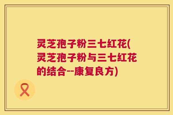 灵芝孢子粉三七红花(灵芝孢子粉与三七红花的结合--康复良方)
