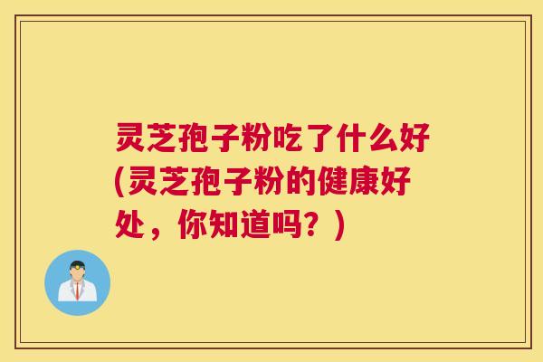 灵芝孢子粉吃了什么好(灵芝孢子粉的健康好处，你知道吗？)
