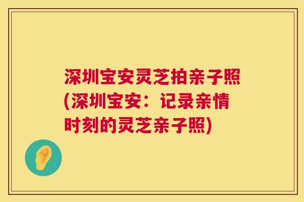 深圳宝安灵芝拍亲子照(深圳宝安：记录亲情时刻的灵芝亲子照)