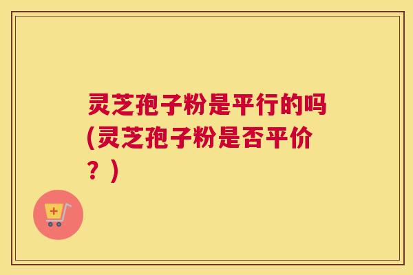 灵芝孢子粉是平行的吗(灵芝孢子粉是否平价？)