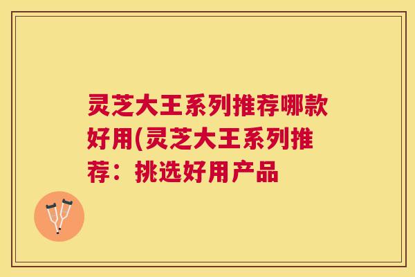 灵芝大王系列推荐哪款好用(灵芝大王系列推荐：挑选好用产品