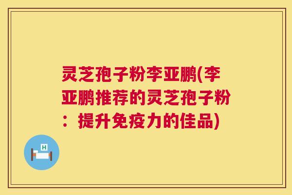 灵芝孢子粉李亚鹏(李亚鹏推荐的灵芝孢子粉:提升免疫力的佳品) 灵芝孢子粉李亚鹏(李亚鹏推荐的灵芝孢子粉:提升免疫力的佳品)