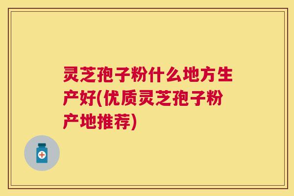 灵芝孢子粉什么地方生产好(优质灵芝孢子粉产地推荐)