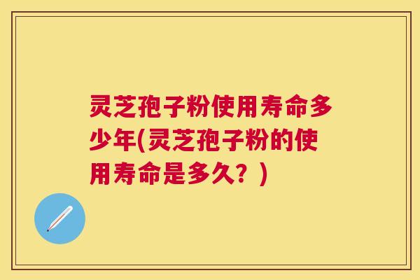 灵芝孢子粉使用寿命多少年(灵芝孢子粉的使用寿命是多久？)