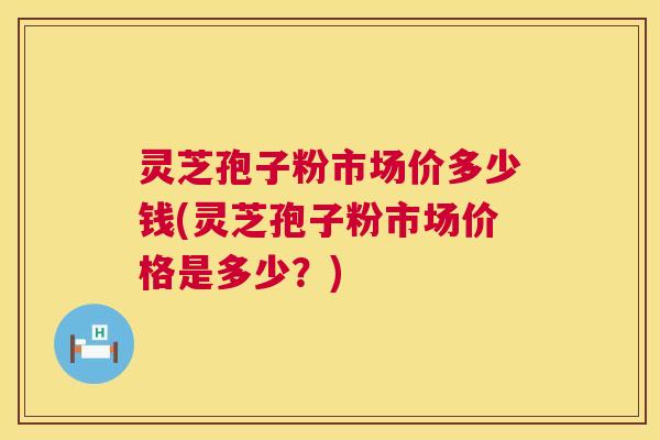 灵芝孢子粉市场价多少钱(灵芝孢子粉市场价格是多少？)