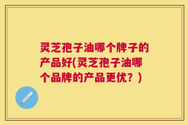 灵芝孢子油哪个牌子的产品好(灵芝孢子油哪个品牌的产品更优？)