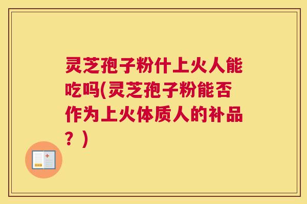 灵芝孢子粉什上火人能吃吗(灵芝孢子粉能否作为上火体质人的补品？)