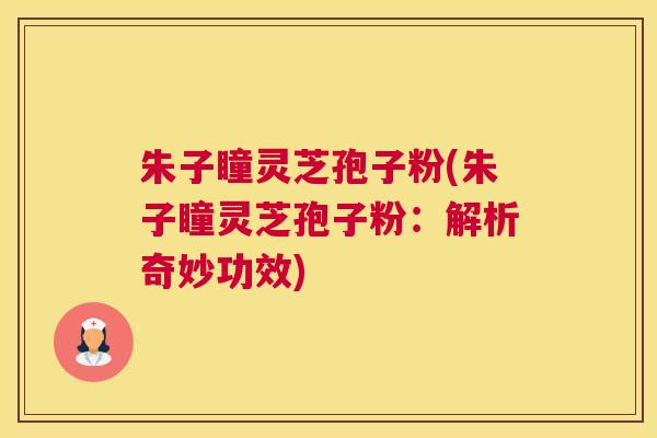 朱子瞳灵芝孢子粉(朱子瞳灵芝孢子粉：解析奇妙功效)