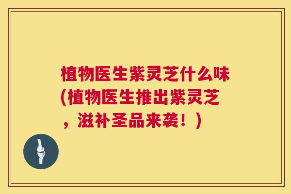 植物医生紫灵芝什么味(植物医生推出紫灵芝，滋补圣品来袭！)