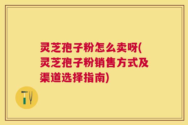 灵芝孢子粉怎么卖呀(灵芝孢子粉销售方式及渠道选择指南)