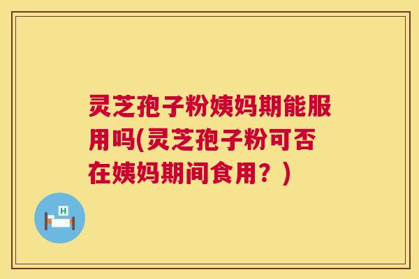 灵芝孢子粉姨妈期能服用吗(灵芝孢子粉可否在姨妈期间食用？)