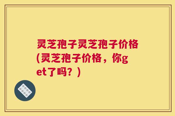 灵芝孢子灵芝孢子价格(灵芝孢子价格，你get了吗？)