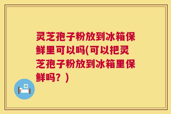 灵芝孢子粉放到冰箱保鲜里可以吗(可以把灵芝孢子粉放到冰箱里保鲜吗？)