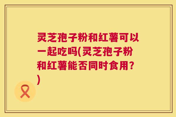 灵芝孢子粉和红薯可以一起吃吗(灵芝孢子粉和红薯能否同时食用？)