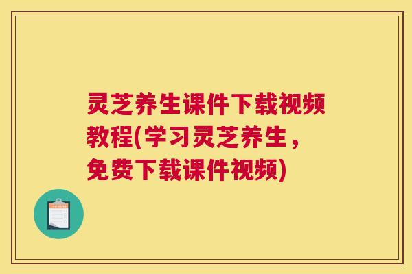 灵芝养生课件下载视频教程(学习灵芝养生，免费下载课件视频)