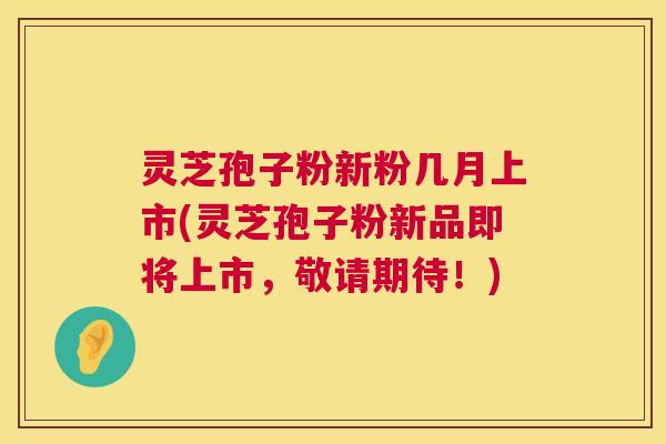灵芝孢子粉新粉几月上市(灵芝孢子粉新品即将上市,敬请期待!) 灵芝孢子粉新粉几月上市(灵芝孢子粉新品即将上市,敬请期待!)