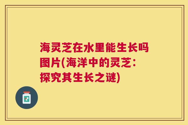 海灵芝在水里能生长吗图片(海洋中的灵芝：探究其生长之谜)