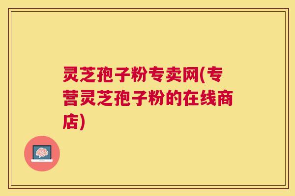 灵芝孢子粉专卖网(专营灵芝孢子粉的在线商店)