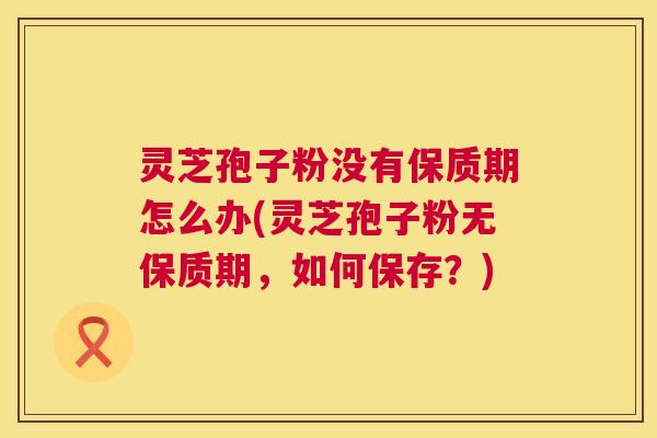 灵芝孢子粉没有保质期怎么办(灵芝孢子粉无保质期，如何保存？)