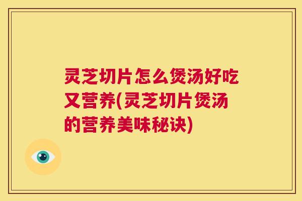 灵芝切片怎么煲汤好吃又营养(灵芝切片煲汤的营养美味秘诀)