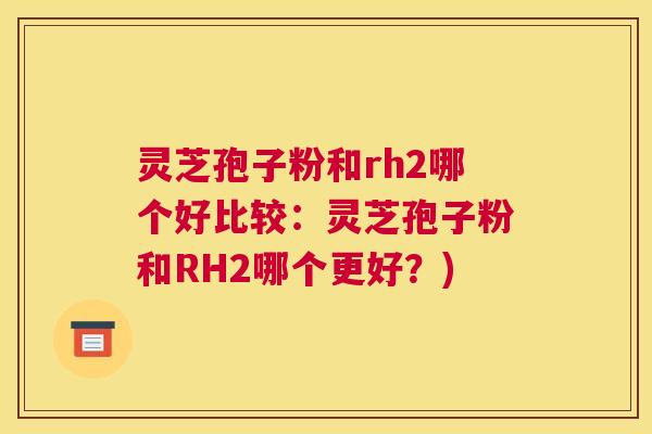 灵芝孢子粉和rh2哪个好比较：灵芝孢子粉和RH2哪个更好？)