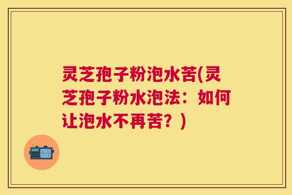 灵芝孢子粉泡水苦(灵芝孢子粉水泡法：如何让泡水不再苦？)