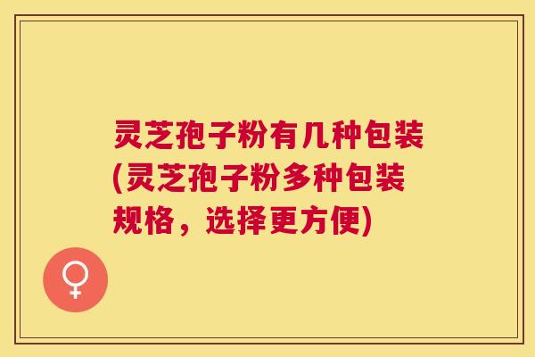 灵芝孢子粉有几种包装(灵芝孢子粉多种包装规格，选择更方便)