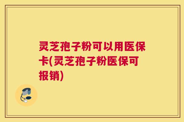 灵芝孢子粉可以用医保卡(灵芝孢子粉医保可报销)