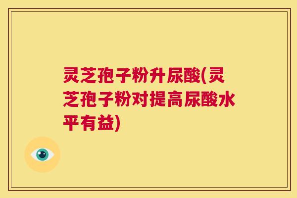 灵芝孢子粉升尿酸(灵芝孢子粉对提高尿酸水平有益)