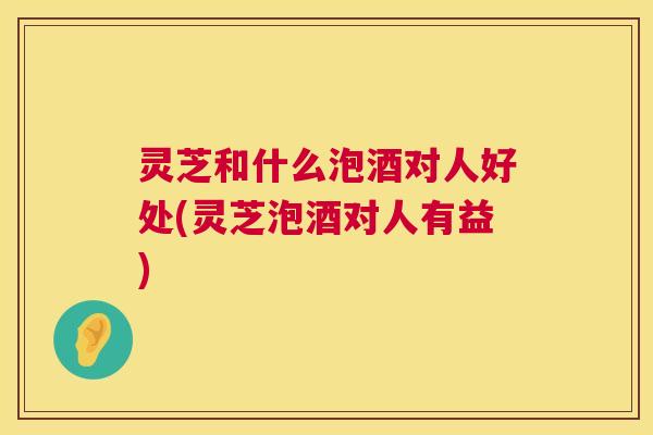 灵芝和什么泡酒对人好处(灵芝泡酒对人有益)