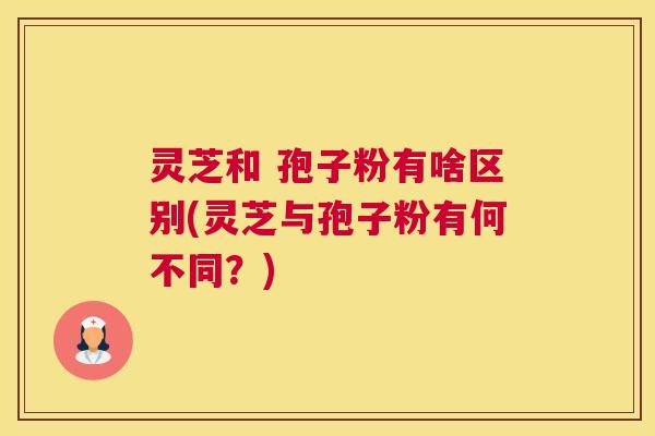 灵芝和 孢子粉有啥区别(灵芝与孢子粉有何不同？)