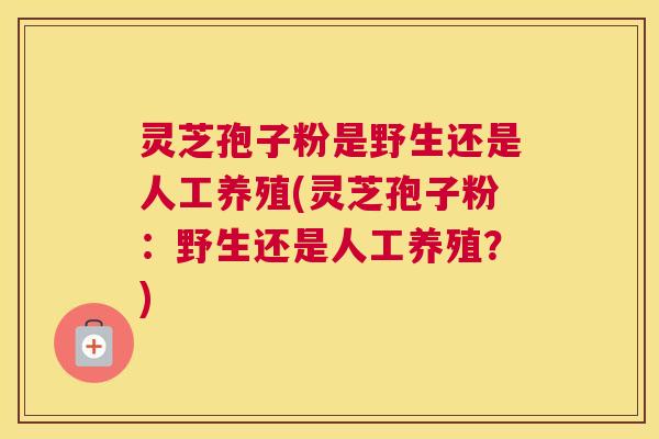 灵芝孢子粉是野生还是人工养殖(灵芝孢子粉：野生还是人工养殖？)