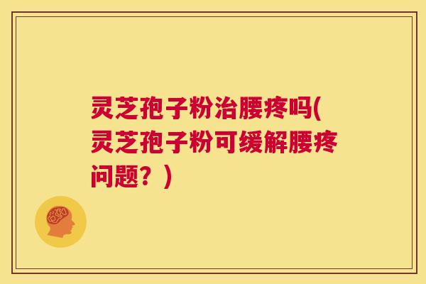 灵芝孢子粉治腰疼吗(灵芝孢子粉可缓解腰疼问题？)