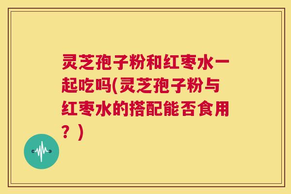 灵芝孢子粉和红枣水一起吃吗(灵芝孢子粉与红枣水的搭配能否食用？)
