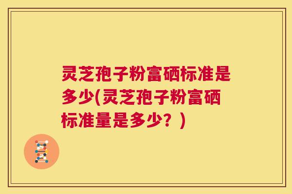 灵芝孢子粉富硒标准是多少(灵芝孢子粉富硒标准量是多少？)