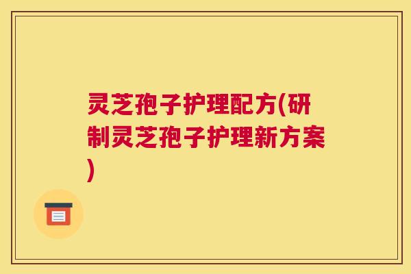 灵芝孢子护理配方(研制灵芝孢子护理新方案)