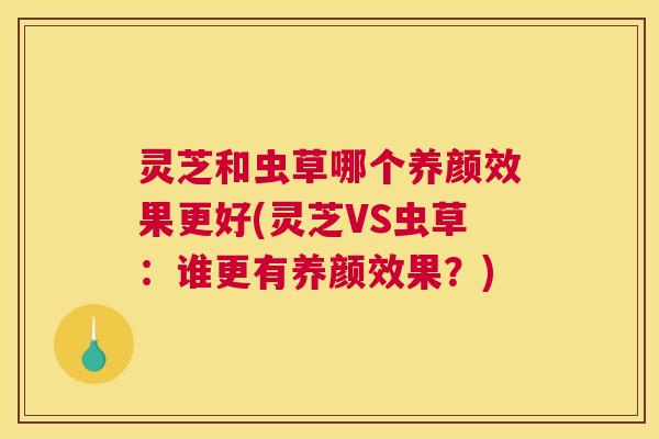 灵芝和虫草哪个养颜效果更好(灵芝VS虫草：谁更有养颜效果？)