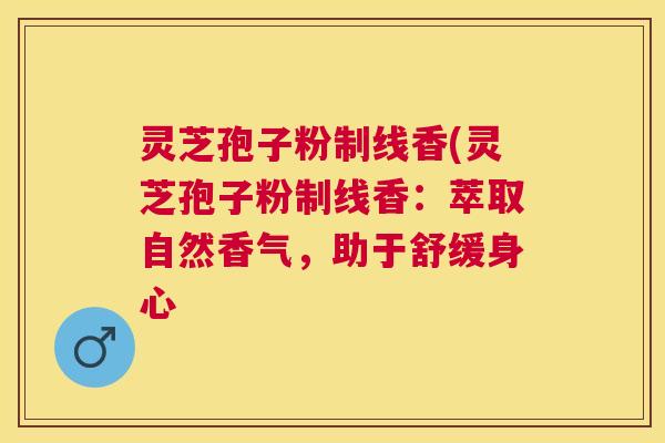 灵芝孢子粉制线香(灵芝孢子粉制线香：萃取自然香气，助于舒缓身心