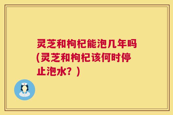 灵芝和枸杞能泡几年吗(灵芝和枸杞该何时停止泡水？)