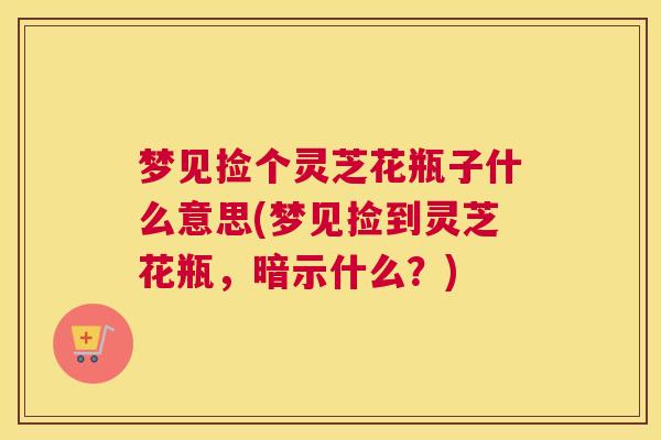 梦见捡个灵芝花瓶子什么意思(梦见捡到灵芝花瓶，暗示什么？)