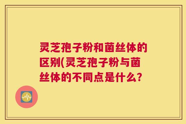 灵芝孢子粉和菌丝体的区别(灵芝孢子粉与菌丝体的不同点是什么？