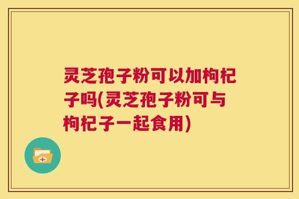 灵芝孢子粉可以加枸杞子吗(灵芝孢子粉可与枸杞子一起食用)