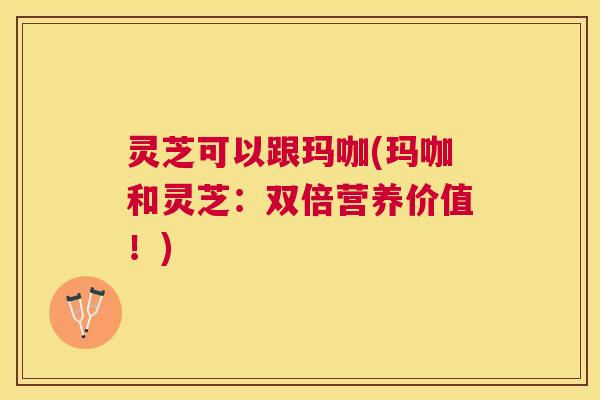 灵芝可以跟玛咖(玛咖和灵芝：双倍营养价值！)