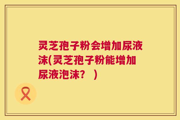 灵芝孢子粉会增加尿液沫(灵芝孢子粉能增加尿液泡沫？ )