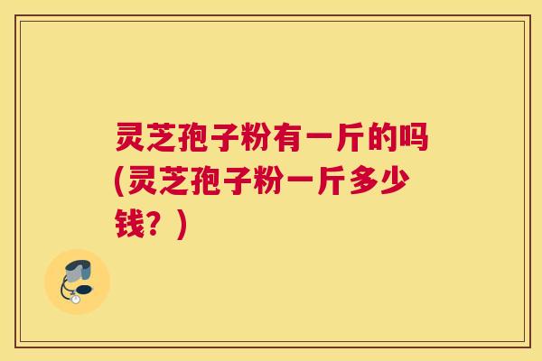 灵芝孢子粉有一斤的吗(灵芝孢子粉一斤多少钱?) 灵芝孢子粉有一斤的吗(灵芝孢子粉一斤多少钱?)